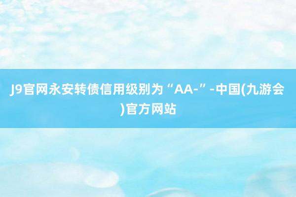 J9官网永安转债信用级别为“AA-”-中国(九游会)官方网站