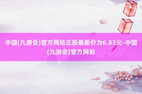 中国(九游会)官方网站正股最新价为6.83元-中国(九游会)官方网站