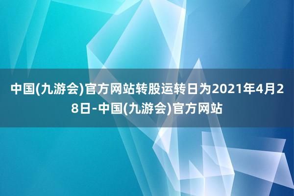 中国(九游会)官方网站转股运转日为2021年4月28日-中国(九游会)官方网站