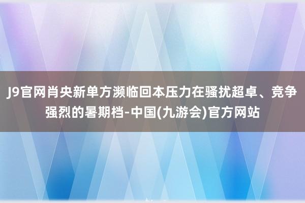 J9官网肖央新单方濒临回本压力在骚扰超卓、竞争强烈的暑期档-中国(九游会)官方网站