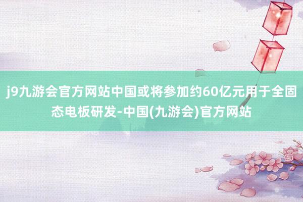 j9九游会官方网站中国或将参加约60亿元用于全固态电板研发-中国(九游会)官方网站