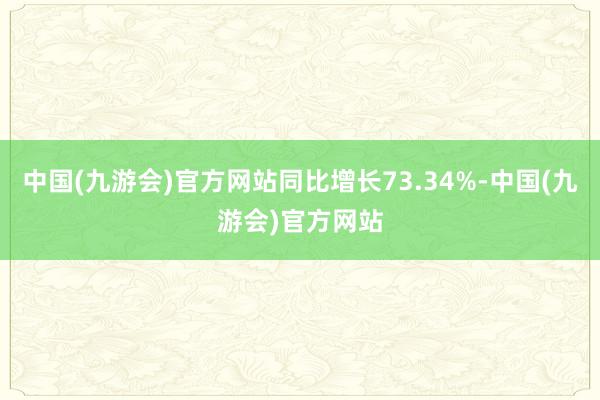 中国(九游会)官方网站同比增长73.34%-中国(九游会)官方网站