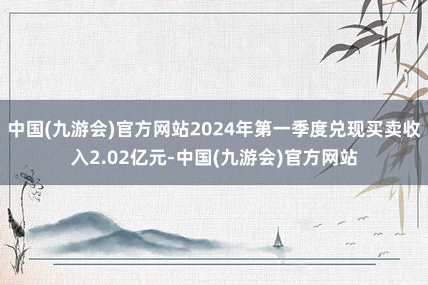 中国(九游会)官方网站2024年第一季度兑现买卖收入2.02亿元-中国(九游会)官方网站