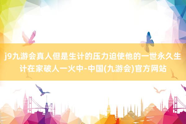 j9九游会真人但是生计的压力迫使他的一世永久生计在家破人一火中-中国(九游会)官方网站