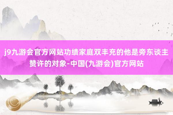 j9九游会官方网站功绩家庭双丰充的他是旁东谈主赞许的对象-中国(九游会)官方网站