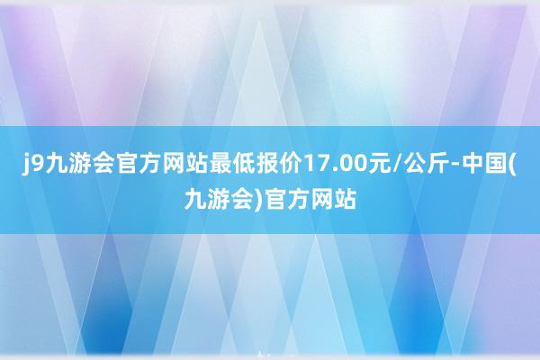 j9九游会官方网站最低报价17.00元/公斤-中国(九游会)官方网站