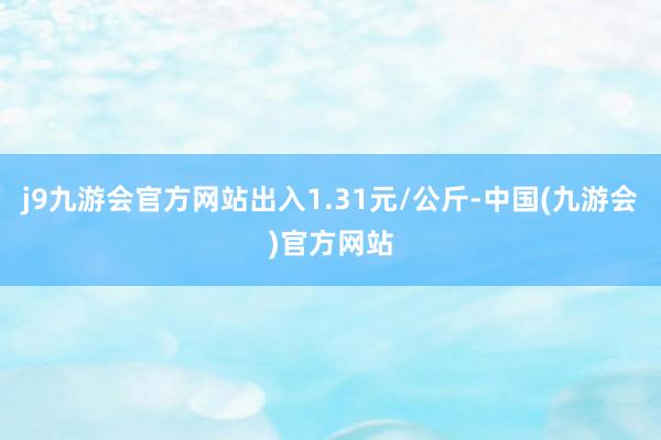 j9九游会官方网站出入1.31元/公斤-中国(九游会)官方网站