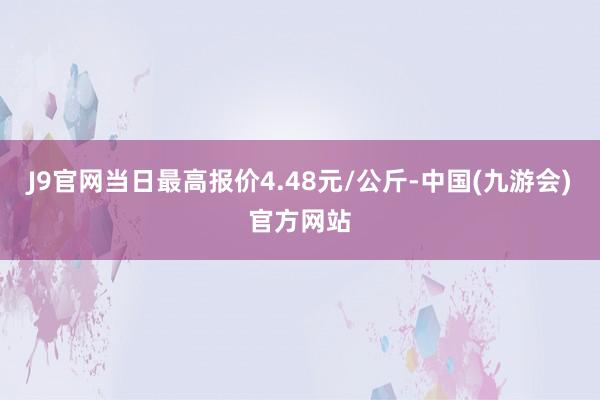 J9官网当日最高报价4.48元/公斤-中国(九游会)官方网站