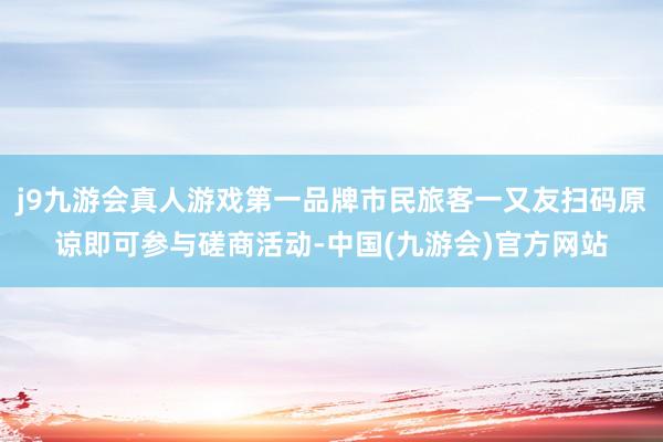 j9九游会真人游戏第一品牌市民旅客一又友扫码原谅即可参与磋商活动-中国(九游会)官方网站