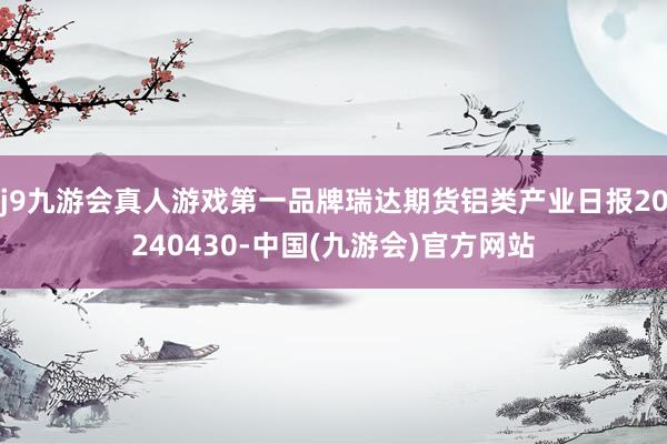 j9九游会真人游戏第一品牌瑞达期货铝类产业日报20240430-中国(九游会)官方网站