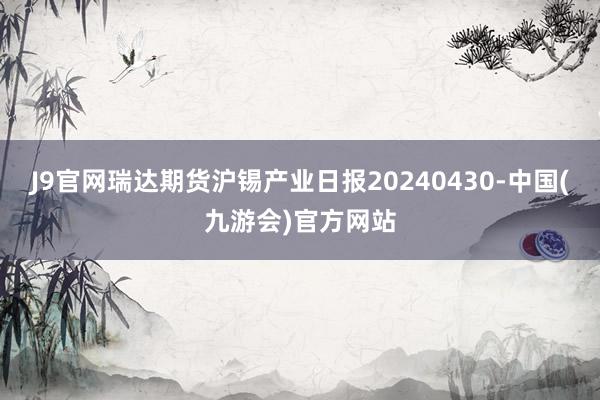 J9官网瑞达期货沪锡产业日报20240430-中国(九游会)官方网站