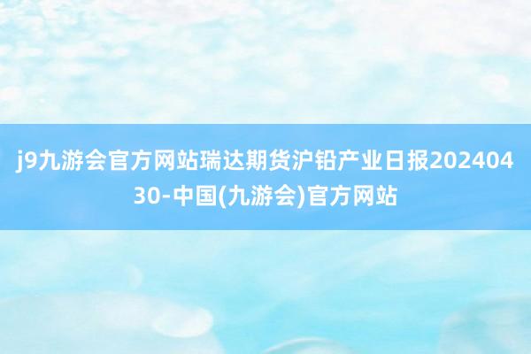 j9九游会官方网站瑞达期货沪铅产业日报20240430-中国(九游会)官方网站