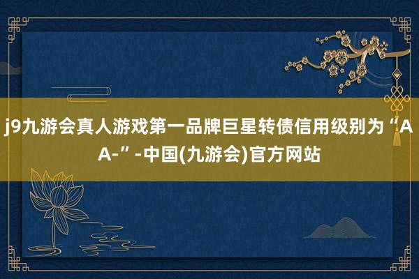 j9九游会真人游戏第一品牌巨星转债信用级别为“AA-”-中国(九游会)官方网站