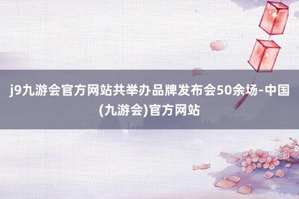 j9九游会官方网站共举办品牌发布会50余场-中国(九游会)官方网站