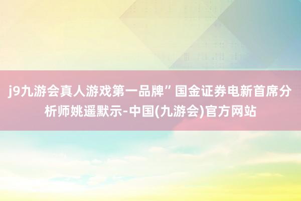 j9九游会真人游戏第一品牌”国金证券电新首席分析师姚遥默示-中国(九游会)官方网站