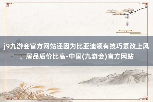 j9九游会官方网站还因为比亚迪领有技巧篡改上风、居品质价比高-中国(九游会)官方网站