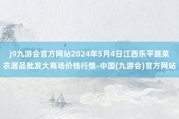 j9九游会官方网站2024年5月4日江西乐平蔬菜农居品批发大商场价钱行情-中国(九游会)官方网站