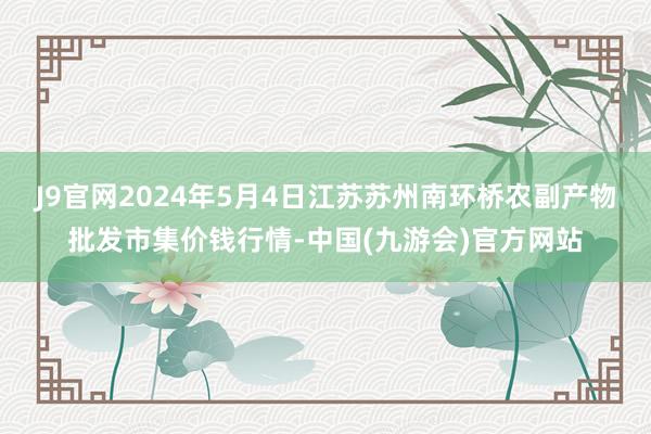 J9官网2024年5月4日江苏苏州南环桥农副产物批发市集价钱行情-中国(九游会)官方网站