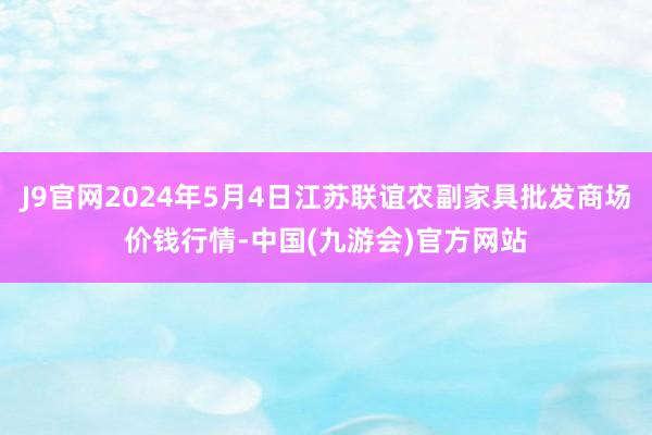 J9官网2024年5月4日江苏联谊农副家具批发商场价钱行情-中国(九游会)官方网站