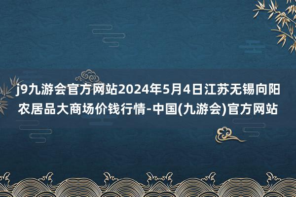 j9九游会官方网站2024年5月4日江苏无锡向阳农居品大商场价钱行情-中国(九游会)官方网站