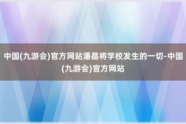 中国(九游会)官方网站潘晶将学校发生的一切-中国(九游会)官方网站