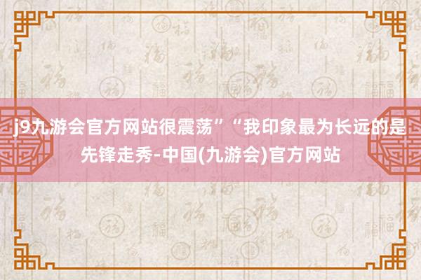 j9九游会官方网站很震荡”“我印象最为长远的是先锋走秀-中国(九游会)官方网站