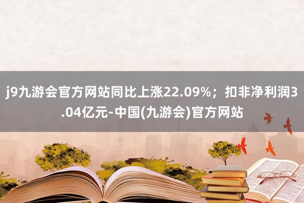 j9九游会官方网站同比上涨22.09%；扣非净利润3.04亿元-中国(九游会)官方网站