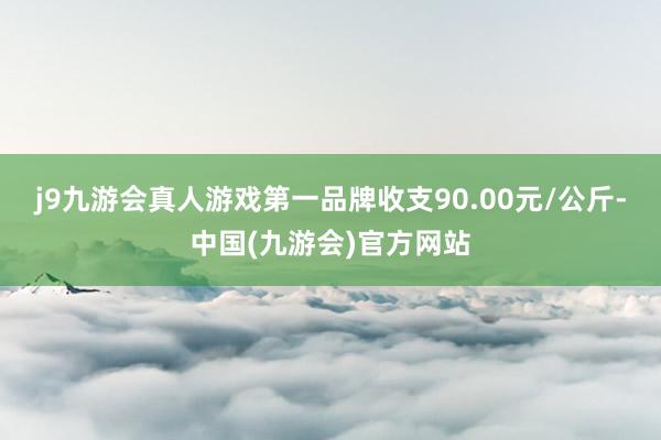 j9九游会真人游戏第一品牌收支90.00元/公斤-中国(九游会)官方网站