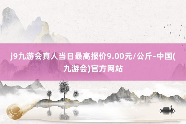 j9九游会真人当日最高报价9.00元/公斤-中国(九游会)官方网站