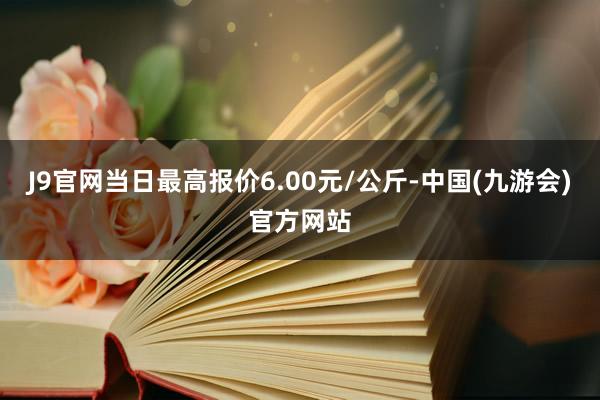 J9官网当日最高报价6.00元/公斤-中国(九游会)官方网站