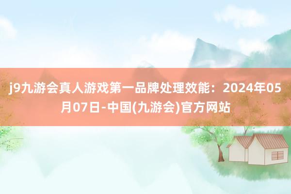 j9九游会真人游戏第一品牌处理效能：2024年05月07日-中国(九游会)官方网站