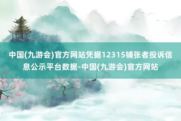 中国(九游会)官方网站凭据12315铺张者投诉信息公示平台数据-中国(九游会)官方网站