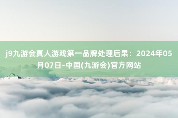 j9九游会真人游戏第一品牌处理后果：2024年05月07日-中国(九游会)官方网站