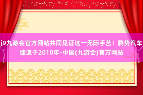 j9九游会官方网站共同见证这一无际手艺！腾势汽车缔造于2010年-中国(九游会)官方网站