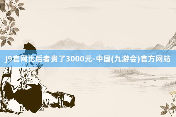 J9官网比后者贵了3000元-中国(九游会)官方网站