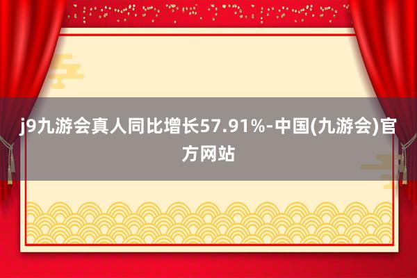 j9九游会真人同比增长57.91%-中国(九游会)官方网站