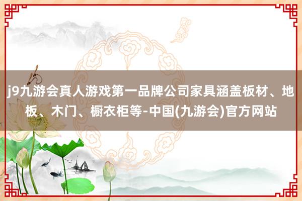 j9九游会真人游戏第一品牌公司家具涵盖板材、地板、木门、橱衣柜等-中国(九游会)官方网站