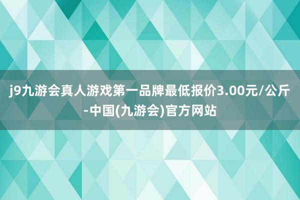 j9九游会真人游戏第一品牌最低报价3.00元/公斤-中国(九游会)官方网站