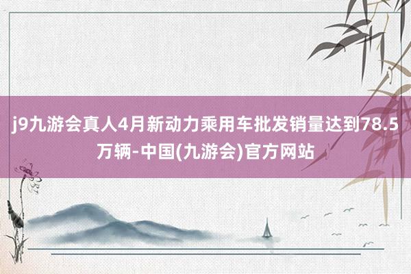 j9九游会真人4月新动力乘用车批发销量达到78.5万辆-中国(九游会)官方网站