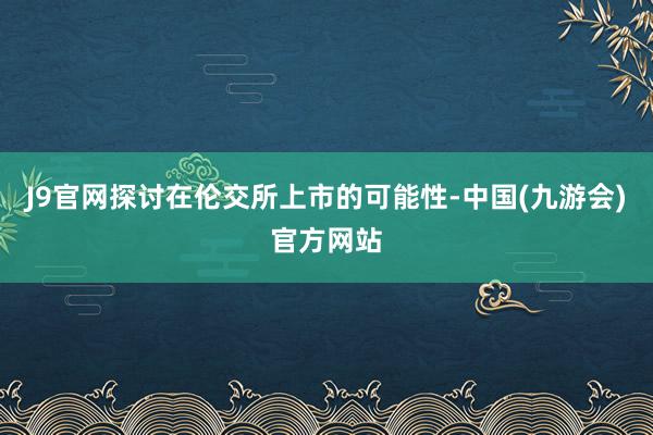 J9官网探讨在伦交所上市的可能性-中国(九游会)官方网站