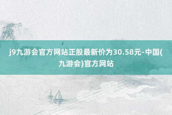 j9九游会官方网站正股最新价为30.58元-中国(九游会)官方网站