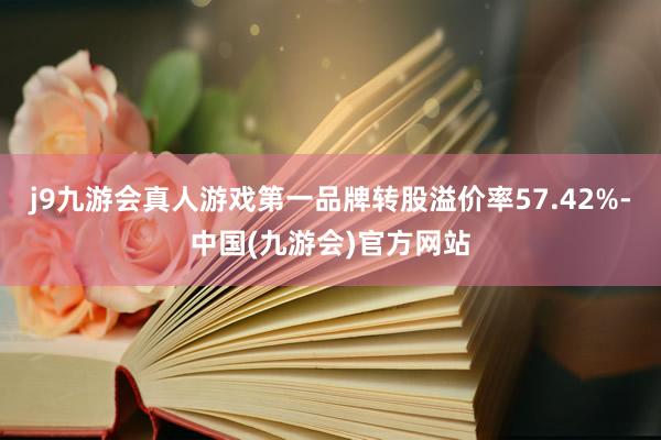 j9九游会真人游戏第一品牌转股溢价率57.42%-中国(九游会)官方网站