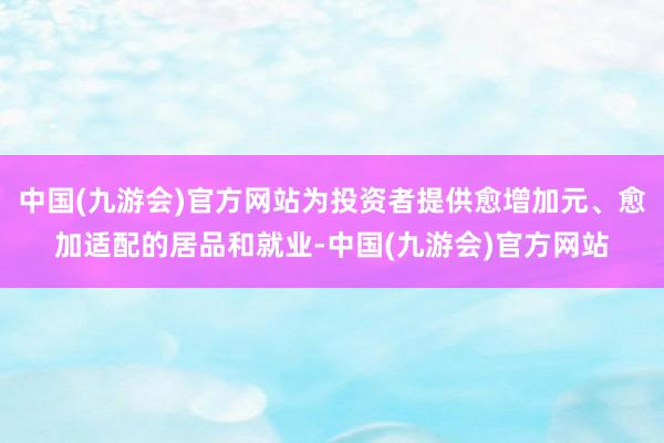 中国(九游会)官方网站为投资者提供愈增加元、愈加适配的居品和就业-中国(九游会)官方网站