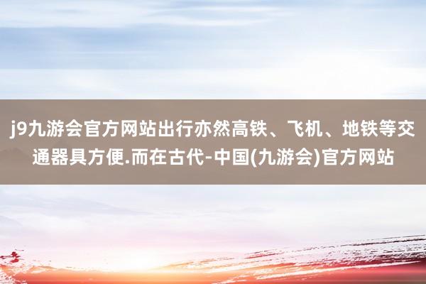 j9九游会官方网站出行亦然高铁、飞机、地铁等交通器具方便.而在古代-中国(九游会)官方网站