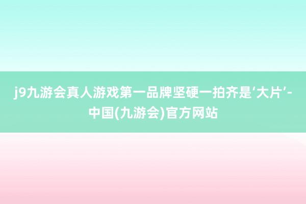 j9九游会真人游戏第一品牌坚硬一拍齐是‘大片’-中国(九游会)官方网站