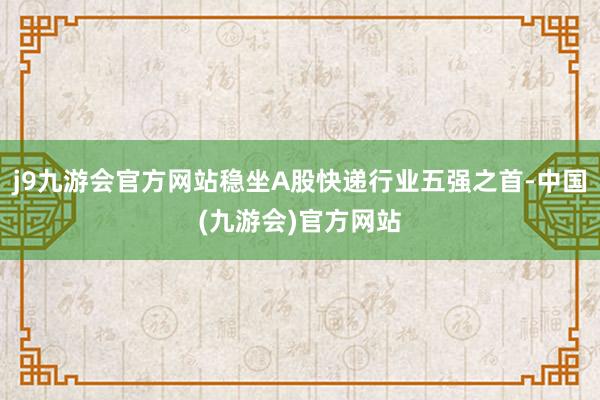 j9九游会官方网站稳坐A股快递行业五强之首-中国(九游会)官方网站