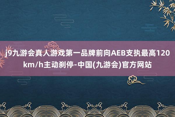 j9九游会真人游戏第一品牌前向AEB支执最高120km/h主动刹停-中国(九游会)官方网站