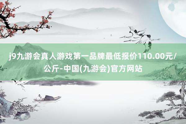 j9九游会真人游戏第一品牌最低报价110.00元/公斤-中国(九游会)官方网站