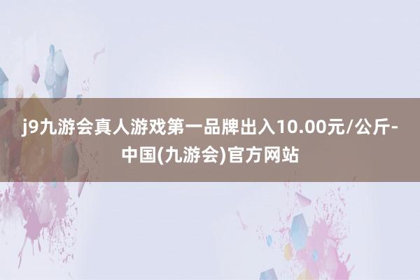 j9九游会真人游戏第一品牌出入10.00元/公斤-中国(九游会)官方网站