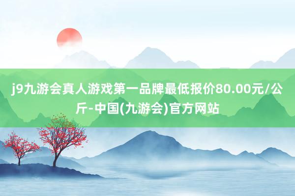 j9九游会真人游戏第一品牌最低报价80.00元/公斤-中国(九游会)官方网站